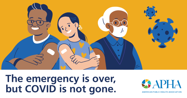 Illustrations of a black man, a young woman and an elderly black woman wearing a mask all sport white bandages following vaccination on a yellow background with two illustrations of the COVID-19 virus and text below of “The emergency is over, but COVID is not gone.” along with the APHA logo.